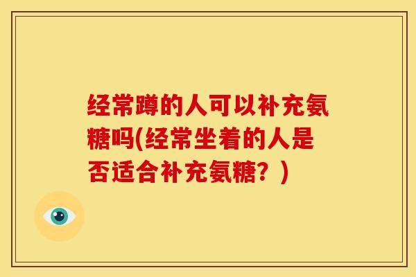 经常蹲的人可以补充氨糖吗(经常坐着的人是否适合补充氨糖？)