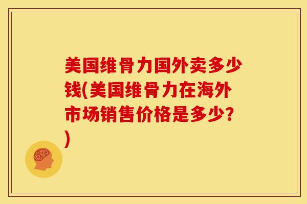 美国维骨力国外卖多少钱(美国维骨力在海外市场销售价格是多少？)