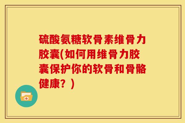 硫酸氨糖软骨素维骨力胶囊(如何用维骨力胶囊保护你的软骨和骨骼健康？)