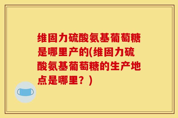 维固力硫酸氨基葡萄糖是哪里产的(维固力硫酸氨基葡萄糖的生产地点是哪里？)