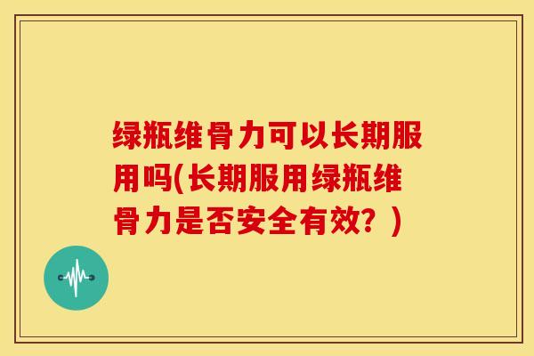 绿瓶维骨力可以长期服用吗(长期服用绿瓶维骨力是否安全有效？)