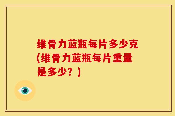 维骨力蓝瓶每片多少克(维骨力蓝瓶每片重量是多少？)