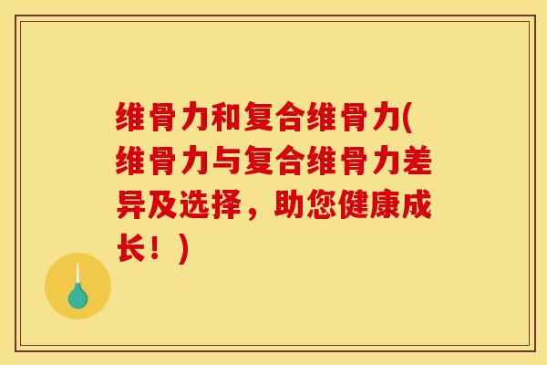 维骨力和复合维骨力(维骨力与复合维骨力差异及选择，助您健康成长！)