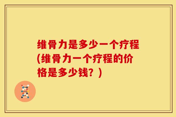 维骨力是多少一个疗程(维骨力一个疗程的价格是多少钱？)