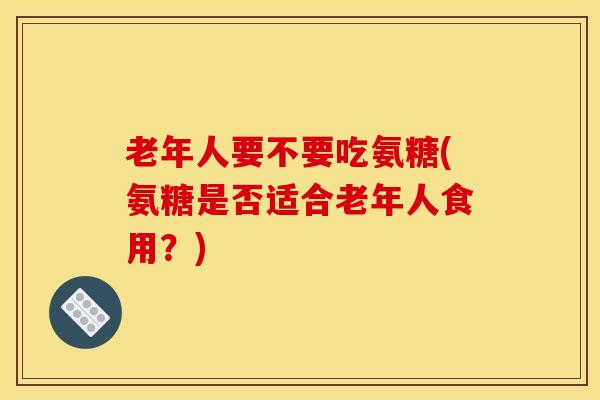 老年人要不要吃氨糖(氨糖是否适合老年人食用?) 老年人要不要吃氨糖(氨糖是否适合老年人食用?)