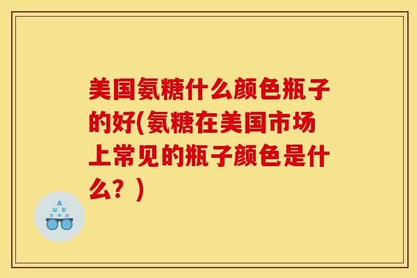 美国氨糖什么颜色瓶子的好(氨糖在美国市场上常见的瓶子颜色是什么？)