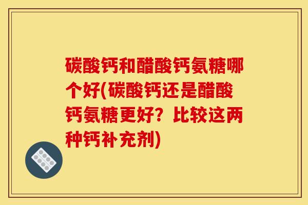 碳酸钙和醋酸钙氨糖哪个好(碳酸钙还是醋酸钙氨糖更好？比较这两种钙补充剂)