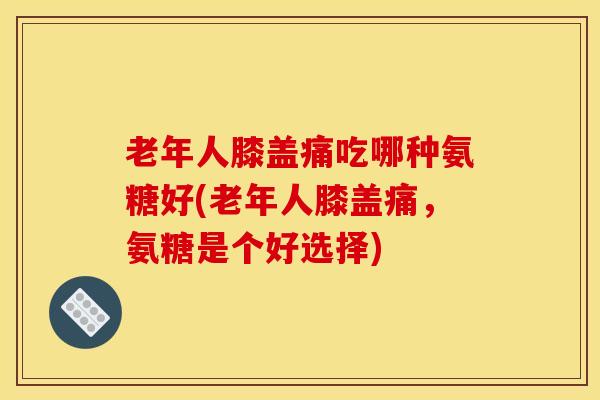 老年人膝盖痛吃哪种氨糖好(老年人膝盖痛，氨糖是个好选择)