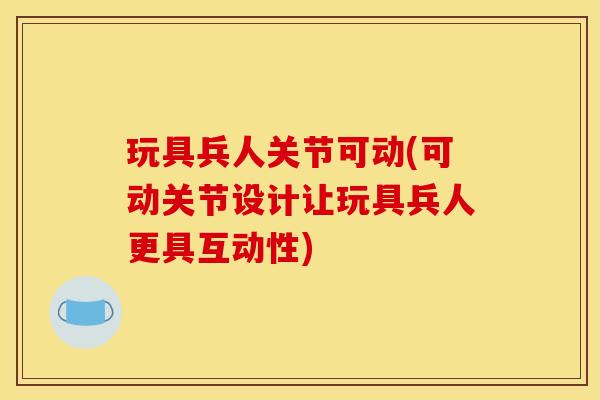 玩具兵人关节可动(可动关节设计让玩具兵人更具互动性) 玩具兵人关节可动(可动关节设计让玩具兵人更具互动性)