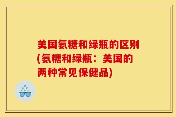 美国氨糖和绿瓶的区别(氨糖和绿瓶：美国的两种常见保健品)
