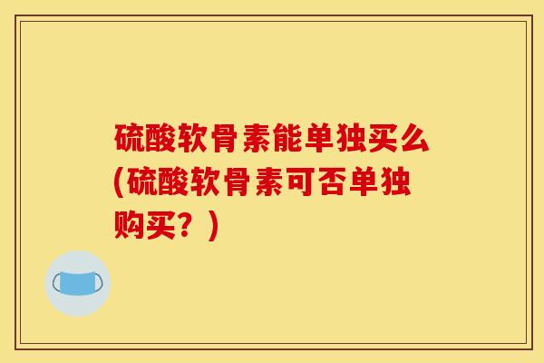 硫酸软骨素能单独买么(硫酸软骨素可否单独购买？)
