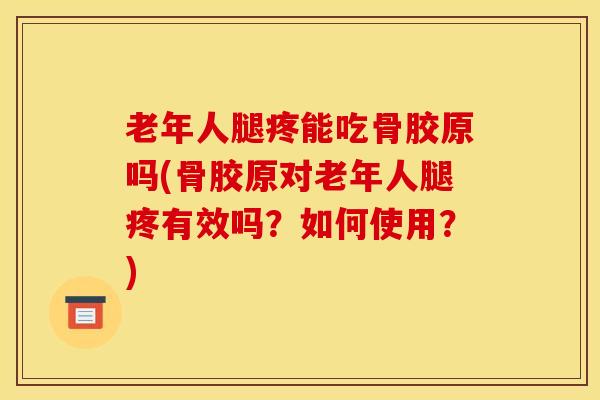 老年人腿疼能吃骨胶原吗(骨胶原对老年人腿疼有效吗？如何使用？)