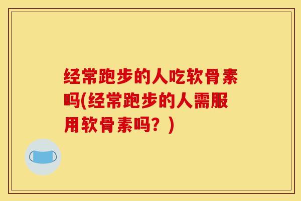经常跑步的人吃软骨素吗(经常跑步的人需服用软骨素吗？)