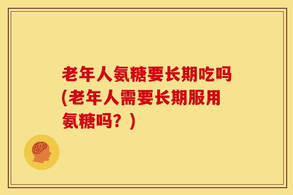 老年人氨糖要长期吃吗(老年人需要长期服用氨糖吗？)