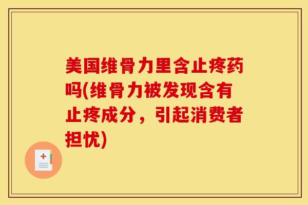 美国维骨力里含止疼药吗(维骨力被发现含有止疼成分，引起消费者担忧)