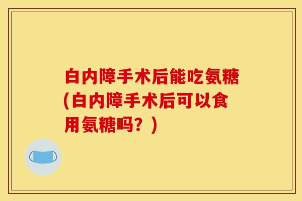 白内障手术后能吃氨糖(白内障手术后可以食用氨糖吗？)