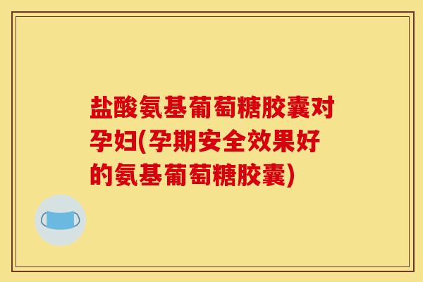 盐酸氨基葡萄糖胶囊对孕妇(孕期安全效果好的氨基葡萄糖胶囊)