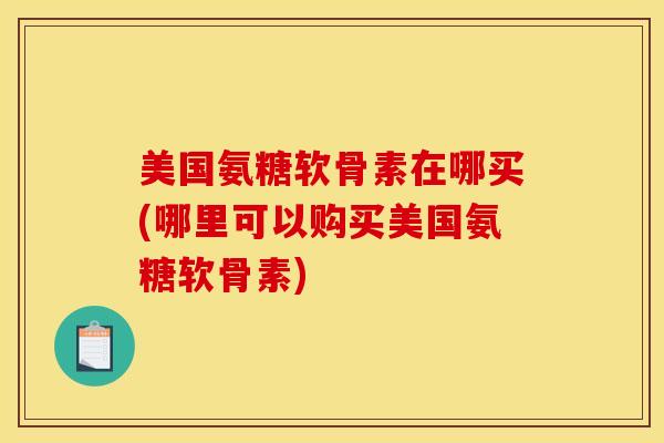 美国氨糖软骨素在哪买(哪里可以购买美国氨糖软骨素) 美国氨糖软骨素在哪买(哪里可以购买美国氨糖软骨素)