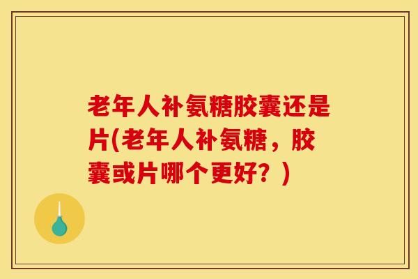 老年人补氨糖胶囊还是片(老年人补氨糖，胶囊或片哪个更好？)
