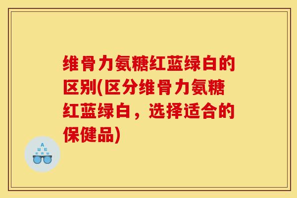维骨力氨糖红蓝绿白的区别(区分维骨力氨糖红蓝绿白，选择适合的保健品)