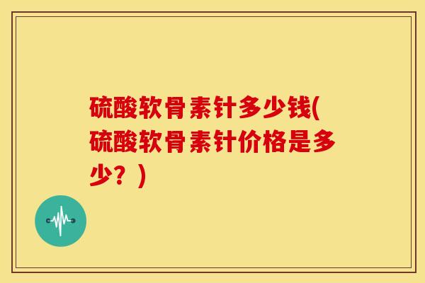 硫酸软骨素针多少钱(硫酸软骨素针价格是多少？)