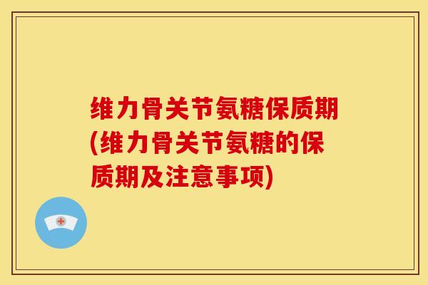维力骨关节氨糖保质期(维力骨关节氨糖的保质期及注意事项)