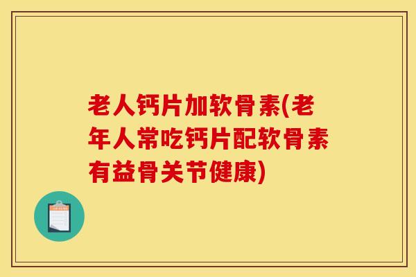 老人钙片加软骨素(老年人常吃钙片配软骨素有益骨关节健康)