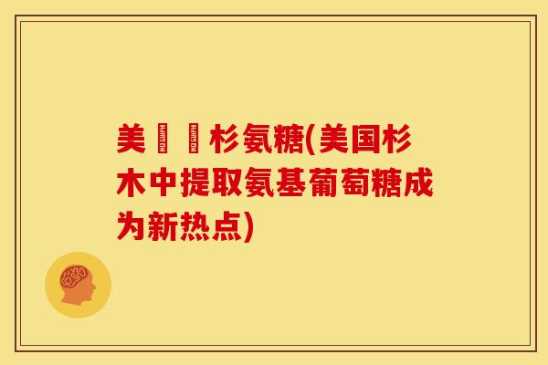 美國雲杉氨糖(美国杉木中提取氨基葡萄糖成为新热点)