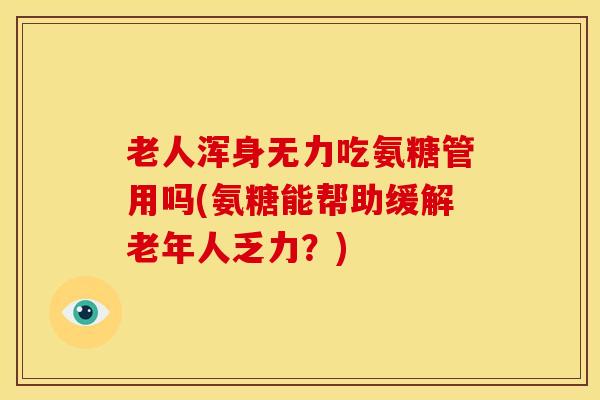 老人浑身无力吃氨糖管用吗(氨糖能帮助缓解老年人乏力？)