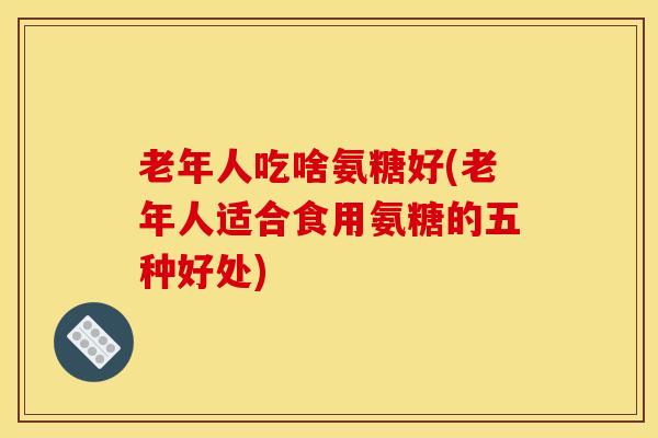 老年人吃啥氨糖好(老年人适合食用氨糖的五种好处)