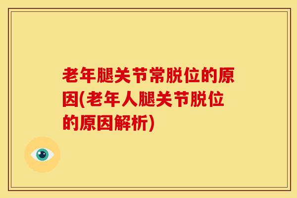老年腿关节常脱位的原因(老年人腿关节脱位的原因解析)