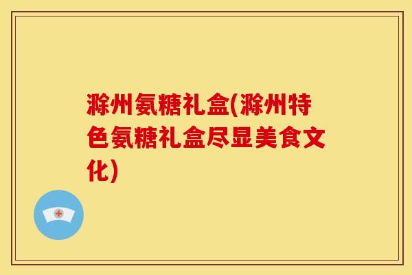 滁州氨糖礼盒(滁州特色氨糖礼盒尽显美食文化)