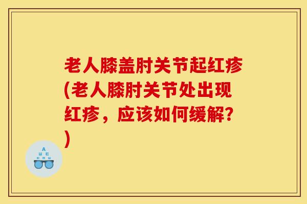 老人膝盖肘关节起红疹(老人膝肘关节处出现红疹，应该如何缓解？)