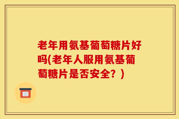 老年用氨基葡萄糖片好吗(老年人服用氨基葡萄糖片是否安全？)