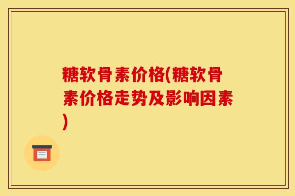 糖软骨素价格(糖软骨素价格走势及影响因素) 糖软骨素价格(糖软骨素价格走势及影响因素)