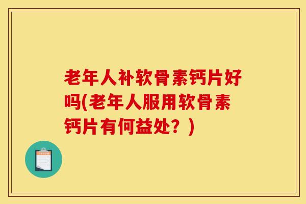 老年人补软骨素钙片好吗(老年人服用软骨素钙片有何益处？)