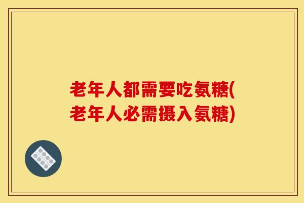 老年人都需要吃氨糖(老年人必需摄入氨糖)