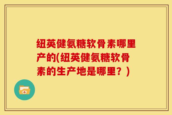 纽英健氨糖软骨素哪里产的(纽英健氨糖软骨素的生产地是哪里？)