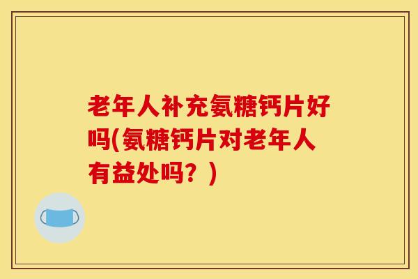 老年人补充氨糖钙片好吗(氨糖钙片对老年人有益处吗？)