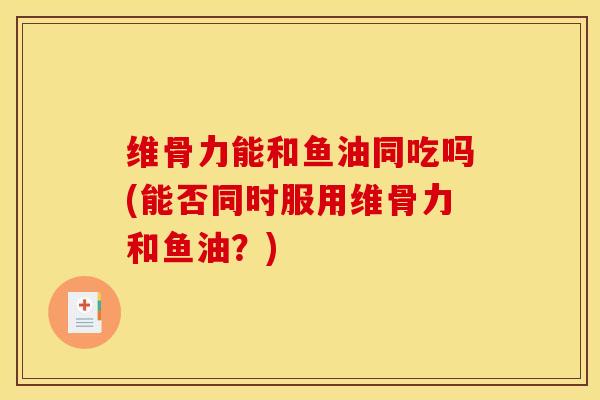 维骨力能和鱼油同吃吗(能否同时服用维骨力和鱼油？)