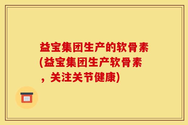 益宝集团生产的软骨素(益宝集团生产软骨素，关注关节健康)