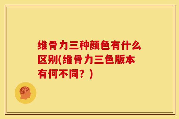 维骨力三种颜色有什么区别(维骨力三色版本有何不同？)