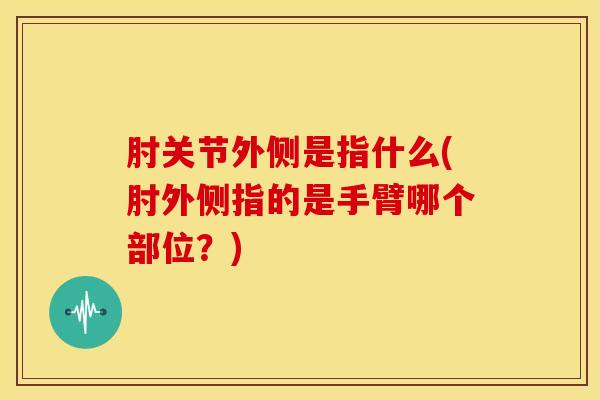 肘关节外侧是指什么(肘外侧指的是手臂哪个部位？)