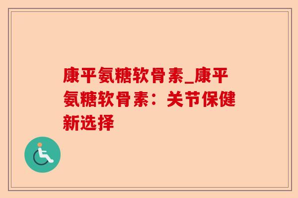 康平氨糖软骨素_康平氨糖软骨素：关节保健新选择