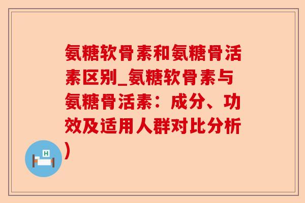 氨糖软骨素和氨糖骨活素区别_氨糖软骨素与氨糖骨活素：成分、功效及适用人群对比分析)