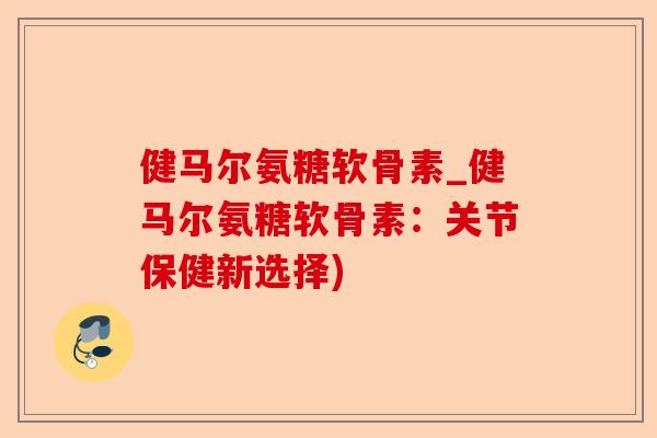 健马尔氨糖软骨素_健马尔氨糖软骨素：关节保健新选择)