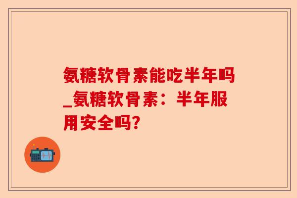 氨糖软骨素能吃半年吗_氨糖软骨素：半年服用安全吗？