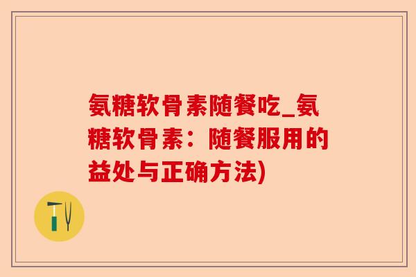 氨糖软骨素随餐吃_氨糖软骨素:随餐服用的益处与正确方法) 氨糖软骨素随餐吃_氨糖软骨素:随餐服用的益处与正确方法)