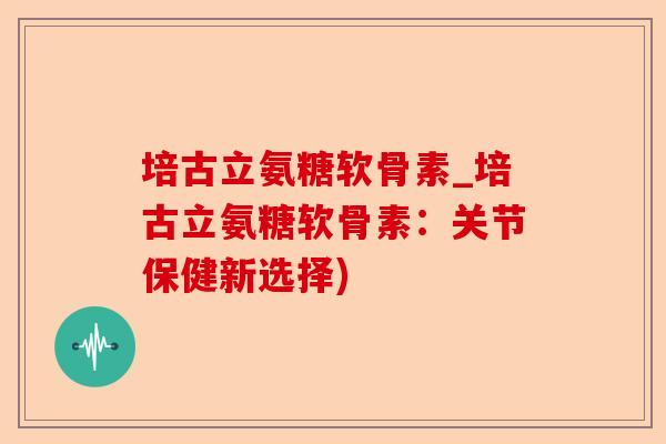 培古立氨糖软骨素_培古立氨糖软骨素：关节保健新选择)