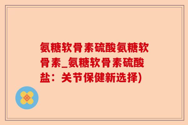 氨糖软骨素硫酸氨糖软骨素_氨糖软骨素硫酸盐：关节保健新选择)